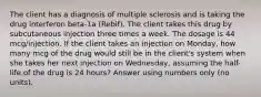 The client has a diagnosis of multiple sclerosis and is taking the drug interferon beta-1a (Rebif). The client takes this drug by subcutaneous injection three times a week. The dosage is 44 mcg/injection. If the client takes an injection on Monday, how many mcg of the drug would still be in the client's system when she takes her next injection on Wednesday, assuming the half-life of the drug is 24 hours? Answer using numbers only (no units).