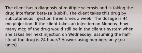 The client has a diagnosis of multiple sclerosis and is taking the drug interferon beta-1a (Rebif). The client takes this drug by subcutaneous injection three times a week. The dosage is 44 mcg/injection. If the client takes an injection on Monday, how many mcg of the drug would still be in the client's system when she takes her next injection on Wednesday, assuming the half-life of the drug is 24 hours? Answer using numbers only (no units).