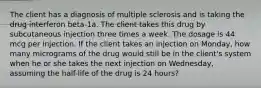 The client has a diagnosis of multiple sclerosis and is taking the drug interferon beta-1a. The client takes this drug by subcutaneous injection three times a week. The dosage is 44 mcg per injection. If the client takes an injection on Monday, how many micrograms of the drug would still be in the client's system when he or she takes the next injection on Wednesday, assuming the half-life of the drug is 24 hours?