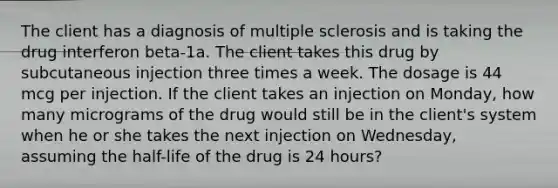 The client has a diagnosis of multiple sclerosis and is taking the drug interferon beta-1a. The client takes this drug by subcutaneous injection three times a week. The dosage is 44 mcg per injection. If the client takes an injection on Monday, how many micrograms of the drug would still be in the client's system when he or she takes the next injection on Wednesday, assuming the half-life of the drug is 24 hours?