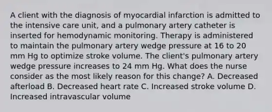 A client with the diagnosis of myocardial infarction is admitted to the intensive care unit, and a pulmonary artery catheter is inserted for hemodynamic monitoring. Therapy is administered to maintain the pulmonary artery wedge pressure at 16 to 20 mm Hg to optimize stroke volume. The client's pulmonary artery wedge pressure increases to 24 mm Hg. What does the nurse consider as the most likely reason for this change? A. Decreased afterload B. Decreased heart rate C. Increased stroke volume D. Increased intravascular volume