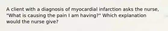 A client with a diagnosis of myocardial infarction asks the nurse, "What is causing the pain I am having?" Which explanation would the nurse give?