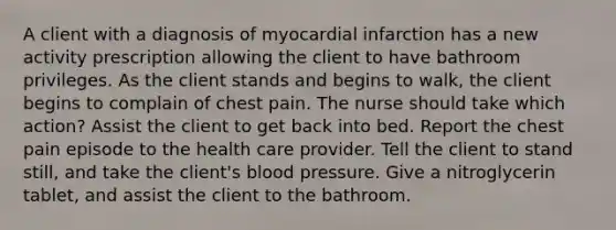 A client with a diagnosis of myocardial infarction has a new activity prescription allowing the client to have bathroom privileges. As the client stands and begins to walk, the client begins to complain of chest pain. The nurse should take which action? Assist the client to get back into bed. Report the chest pain episode to the health care provider. Tell the client to stand still, and take the client's <a href='https://www.questionai.com/knowledge/kD0HacyPBr-blood-pressure' class='anchor-knowledge'>blood pressure</a>. Give a nitroglycerin tablet, and assist the client to the bathroom.