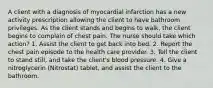 A client with a diagnosis of myocardial infarction has a new activity prescription allowing the client to have bathroom privileges. As the client stands and begins to walk, the client begins to complain of chest pain. The nurse should take which action? 1. Assist the client to get back into bed. 2. Report the chest pain episode to the health care provider. 3. Tell the client to stand still, and take the client's blood pressure. 4. Give a nitroglycerin (Nitrostat) tablet, and assist the client to the bathroom.