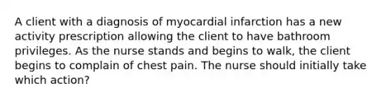 A client with a diagnosis of myocardial infarction has a new activity prescription allowing the client to have bathroom privileges. As the nurse stands and begins to walk, the client begins to complain of chest pain. The nurse should initially take which action?