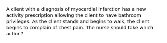 A client with a diagnosis of myocardial infarction has a new activity prescription allowing the client to have bathroom privileges. As the client stands and begins to walk, the client begins to complain of chest pain. The nurse should take which action?