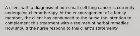 A client with a diagnosis of non-small-cell lung cancer is currently undergoing chemotherapy. At the encouragement of a family member, the client has announced to the nurse the intention to complement this treatment with a regimen of herbal remedies. How should the nurse respond to this client's statement?