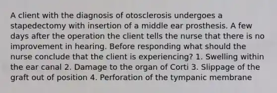 A client with the diagnosis of otosclerosis undergoes a stapedectomy with insertion of a middle ear prosthesis. A few days after the operation the client tells the nurse that there is no improvement in hearing. Before responding what should the nurse conclude that the client is experiencing? 1. Swelling within the ear canal 2. Damage to the organ of Corti 3. Slippage of the graft out of position 4. Perforation of the tympanic membrane