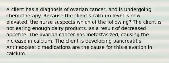 A client has a diagnosis of ovarian cancer, and is undergoing chemotherapy. Because the client's calcium level is now elevated, the nurse suspects which of the following? The client is not eating enough dairy products, as a result of decreased appetite. The ovarian cancer has metastasized, causing the increase in calcium. The client is developing pancreatitis. Antineoplastic medications are the cause for this elevation in calcium.