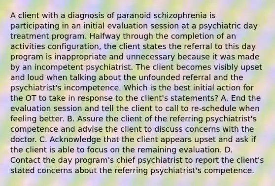 A client with a diagnosis of paranoid schizophrenia is participating in an initial evaluation session at a psychiatric day treatment program. Halfway through the completion of an activities configuration, the client states the referral to this day program is inappropriate and unnecessary because it was made by an incompetent psychiatrist. The client becomes visibly upset and loud when talking about the unfounded referral and the psychiatrist's incompetence. Which is the best initial action for the OT to take in response to the client's statements? A. End the evaluation session and tell the client to call to re-schedule when feeling better. B. Assure the client of the referring psychiatrist's competence and advise the client to discuss concerns with the doctor. C. Acknowledge that the client appears upset and ask if the client is able to focus on the remaining evaluation. D. Contact the day program's chief psychiatrist to report the client's stated concerns about the referring psychiatrist's competence.