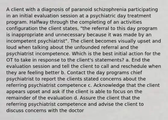 A client with a diagnosis of paranoid schizophrenia participating in an initial evaluation session at a psychiatric day treatment program. Halfway through the completing of an activities configuration the client states, "the referral to this day program is inappropriate and unnecessary because it was made by an incompetent psychiatrist". The client becomes visually upset and loud when talking about the unfounded referral and the psychiatrist incompetence. Which is the best initial action for the OT to take in response to the client's statements? a. End the evaluation session and tell the client to call and reschedule when they are feeling better b. Contact the day programs chief psychiatrist to report the clients stated concerns about the referring psychiatrist competence c. Acknowledge that the client appears upset and ask if the client is able to focus on the remainder of the evaluation d. Assure the client that the referring psychiatrist competence and advise the client to discuss concerns with the doctor