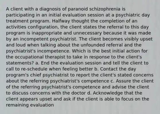 A client with a diagnosis of paranoid schizophrenia is participating in an initial evaluation session at a psychiatric day treatment program. Halfway thought the completion of an activities configuration, the client states the referral to this day program is inappropriate and unnecessary because it was made by an incompetent psychiatrist. The client becomes visibly upset and loud when talking about the unfounded referral and the psychiatrist's incompetence. Which is the best initial action for the occupational therapist to take in response to the client's statements? a. End the evaluation session and tell the client to call to re-schedule when feeling better b. Contact the day program's chief psychiatrist to report the client's stated concerns about the referring psychiatrist's competence c. Assure the client of the referring psychiatrist's competence and advise the client to discuss concerns with the doctor d. Acknowledge that the client appears upset and ask if the client is able to focus on the remaining evaluation