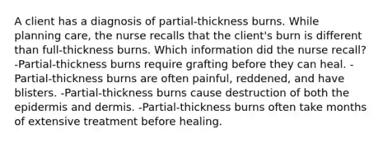 A client has a diagnosis of partial-thickness burns. While planning care, the nurse recalls that the client's burn is different than full-thickness burns. Which information did the nurse recall? -Partial-thickness burns require grafting before they can heal. -Partial-thickness burns are often painful, reddened, and have blisters. -Partial-thickness burns cause destruction of both <a href='https://www.questionai.com/knowledge/kBFgQMpq6s-the-epidermis' class='anchor-knowledge'>the epidermis</a> and dermis. -Partial-thickness burns often take months of extensive treatment before healing.