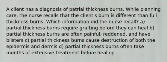 A client has a diagnosis of patrial thickness burns. While planning care, the nurse recalls that the client's burn is different than full thickness burns. Which information did the nurse recall? a) partial thickness burns require grafting before they can heal b) partial thickness burns are often painful, reddened, and have blisters c) partial thickness burns cause destruction of both the epidermis and dermis d) partial thickness burns often take months of extensive treatment before healing