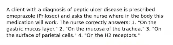 A client with a diagnosis of peptic ulcer disease is prescribed omeprazole (Prilosec) and asks the nurse where in the body this medication will work. The nurse correctly answers: 1. "On the gastric mucus layer." 2. "On the mucosa of the trachea." 3. "On the surface of parietal cells." 4. "On the H2 receptors."