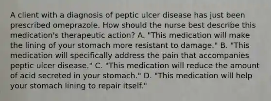 A client with a diagnosis of peptic ulcer disease has just been prescribed omeprazole. How should the nurse best describe this medication's therapeutic action? A. "This medication will make the lining of your stomach more resistant to damage." B. "This medication will specifically address the pain that accompanies peptic ulcer disease." C. "This medication will reduce the amount of acid secreted in your stomach." D. "This medication will help your stomach lining to repair itself."