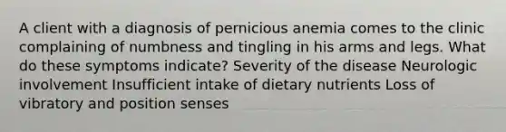 A client with a diagnosis of pernicious anemia comes to the clinic complaining of numbness and tingling in his arms and legs. What do these symptoms indicate? Severity of the disease Neurologic involvement Insufficient intake of dietary nutrients Loss of vibratory and position senses