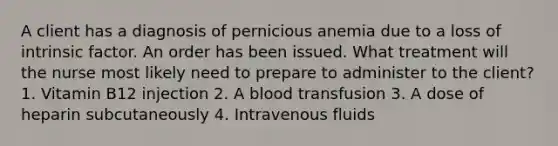 A client has a diagnosis of pernicious anemia due to a loss of intrinsic factor. An order has been issued. What treatment will the nurse most likely need to prepare to administer to the client? 1. Vitamin B12 injection 2. A blood transfusion 3. A dose of heparin subcutaneously 4. Intravenous fluids