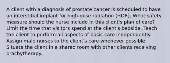 A client with a diagnosis of prostate cancer is scheduled to have an interstitial implant for high-dose radiation (HDR). What safety measure should the nurse include in this client's plan of care? Limit the time that visitors spend at the client's bedside. Teach the client to perform all aspects of basic care independently. Assign male nurses to the client's care whenever possible. Situate the client in a shared room with other clients receiving brachytherapy.