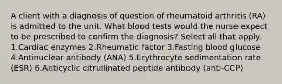 A client with a diagnosis of question of rheumatoid arthritis (RA) is admitted to the unit. What blood tests would the nurse expect to be prescribed to confirm the diagnosis? Select all that apply. 1.Cardiac enzymes 2.Rheumatic factor 3.Fasting blood glucose 4.Antinuclear antibody (ANA) 5.Erythrocyte sedimentation rate (ESR) 6.Anticyclic citrullinated peptide antibody (anti-CCP)