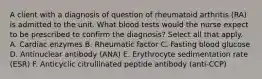 A client with a diagnosis of question of rheumatoid arthritis (RA) is admitted to the unit. What blood tests would the nurse expect to be prescribed to confirm the diagnosis? Select all that apply. A. Cardiac enzymes B. Rheumatic factor C. Fasting blood glucose D. Antinuclear antibody (ANA) E. Erythrocyte sedimentation rate (ESR) F. Anticyclic citrullinated peptide antibody (anti-CCP)