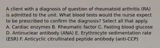 A client with a diagnosis of question of rheumatoid arthritis (RA) is admitted to the unit. What blood tests would the nurse expect to be prescribed to confirm the diagnosis? Select all that apply. A. Cardiac enzymes B. Rheumatic factor C. Fasting blood glucose D. Antinuclear antibody (ANA) E. Erythrocyte sedimentation rate (ESR) F. Anticyclic citrullinated peptide antibody (anti-CCP)