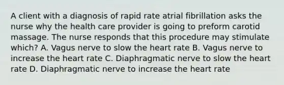 A client with a diagnosis of rapid rate atrial fibrillation asks the nurse why the health care provider is going to preform carotid massage. The nurse responds that this procedure may stimulate which? A. Vagus nerve to slow the heart rate B. Vagus nerve to increase the heart rate C. Diaphragmatic nerve to slow the heart rate D. Diaphragmatic nerve to increase the heart rate