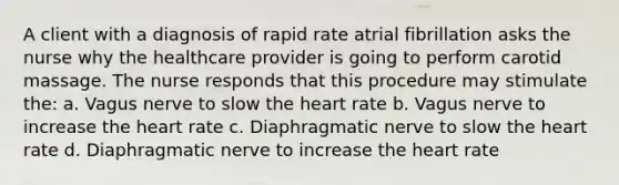 A client with a diagnosis of rapid rate atrial fibrillation asks the nurse why the healthcare provider is going to perform carotid massage. The nurse responds that this procedure may stimulate the: a. Vagus nerve to slow the heart rate b. Vagus nerve to increase the heart rate c. Diaphragmatic nerve to slow the heart rate d. Diaphragmatic nerve to increase the heart rate