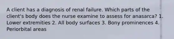 A client has a diagnosis of renal failure. Which parts of the client's body does the nurse examine to assess for anasarca? 1. Lower extremities 2. All body surfaces 3. Bony prominences 4. Periorbital areas