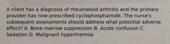 A client has a diagnosis of rheumatoid arthritis and the primary provider has now prescribed cyclophosphamide. The nurse's subsequent assessments should address what potential adverse effect? A. Bone marrow suppression B. Acute confusion C. Sedation D. Malignant hyperthermia