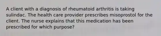 A client with a diagnosis of rheumatoid arthritis is taking sulindac. The health care provider prescribes misoprostol for the client. The nurse explains that this medication has been prescribed for which purpose?