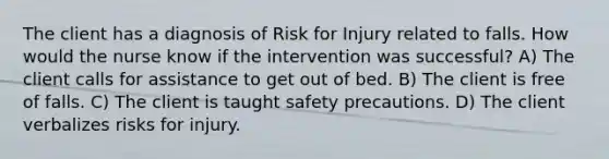 The client has a diagnosis of Risk for Injury related to falls. How would the nurse know if the intervention was successful? A) The client calls for assistance to get out of bed. B) The client is free of falls. C) The client is taught safety precautions. D) The client verbalizes risks for injury.