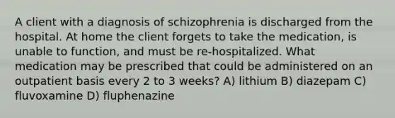 A client with a diagnosis of schizophrenia is discharged from the hospital. At home the client forgets to take the medication, is unable to function, and must be re-hospitalized. What medication may be prescribed that could be administered on an outpatient basis every 2 to 3 weeks? A) lithium B) diazepam C) fluvoxamine D) fluphenazine