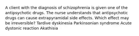 A client with the diagnosis of schizophrenia is given one of the antipsychotic drugs. The nurse understands that antipsychotic drugs can cause extrapyramidal side effects. Which effect may be irreversible? Tardive dyskinesia Parkinsonian syndrome Acute dystonic reaction Akathisia