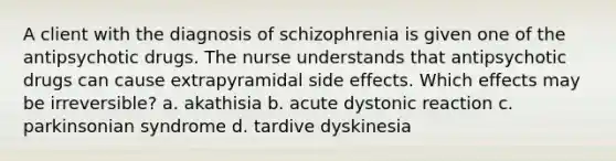 A client with the diagnosis of schizophrenia is given one of the antipsychotic drugs. The nurse understands that antipsychotic drugs can cause extrapyramidal side effects. Which effects may be irreversible? a. akathisia b. acute dystonic reaction c. parkinsonian syndrome d. tardive dyskinesia