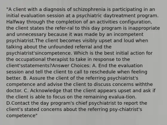 "A client with a diagnosis of schizophrenia is participating in an initial evaluation session at a psychiatric daytreatment program. Halfway through the completion of an activities configuration, the client states the refer-ral to this day program is inappropriate and unnecessary because it was made by an incompetent psychiatrist.The client becomes visibly upset and loud when talking about the unfounded referral and the psychiatrist'sincompetence. Which is the best initial action for the occupational therapist to take in response to the client'sstatements?Answer Choices: A. End the evaluation session and tell the client to call to reschedule when feeling better. B. Assure the client of the referring psychiatrist's competence and advise the client to discuss concerns withthe doctor. C. Acknowledge that the client appears upset and ask if the client is able to focus on the remaining evalua-tion. D.Contact the day program's chief psychiatrist to report the client's stated concerns about the referring psy-chiatrist's competence"