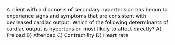 A client with a diagnosis of secondary hypertension has begun to experience signs and symptoms that are consistent with decreased cardiac output. Which of the following determinants of cardiac output is hypertension most likely to affect directly? A) Preload B) Afterload C) Contractility D) Heart rate