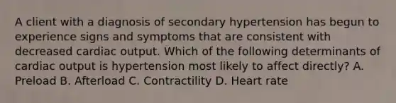 A client with a diagnosis of secondary hypertension has begun to experience signs and symptoms that are consistent with decreased cardiac output. Which of the following determinants of cardiac output is hypertension most likely to affect directly? A. Preload B. Afterload C. Contractility D. Heart rate