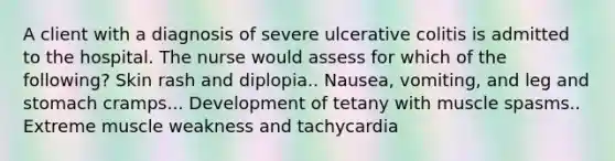 A client with a diagnosis of severe ulcerative colitis is admitted to the hospital. The nurse would assess for which of the following? Skin rash and diplopia.. Nausea, vomiting, and leg and stomach cramps... Development of tetany with muscle spasms.. Extreme muscle weakness and tachycardia