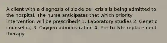 A client with a diagnosis of sickle cell crisis is being admitted to the hospital. The nurse anticipates that which priority intervention will be prescribed? 1. Laboratory studies 2. Genetic counseling 3. Oxygen administration 4. Electrolyte replacement therapy