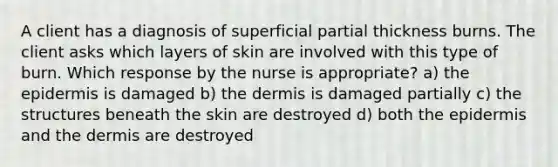 A client has a diagnosis of superficial partial thickness burns. The client asks which layers of skin are involved with this type of burn. Which response by the nurse is appropriate? a) the epidermis is damaged b) the dermis is damaged partially c) the structures beneath the skin are destroyed d) both the epidermis and the dermis are destroyed