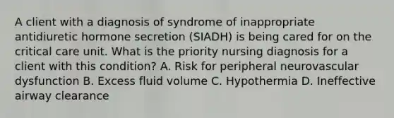 A client with a diagnosis of syndrome of inappropriate antidiuretic hormone secretion (SIADH) is being cared for on the critical care unit. What is the priority nursing diagnosis for a client with this condition? A. Risk for peripheral neurovascular dysfunction B. Excess fluid volume C. Hypothermia D. Ineffective airway clearance