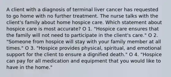 A client with a diagnosis of terminal liver cancer has requested to go home with no further treatment. The nurse talks with the client's family about home hospice care. Which statement about hospice care is most accurate? O 1. "Hospice care ensures that the family will not need to participate in the client's care." O 2. "Someone from hospice will stay with your family member at all times." O 3. "Hospice provides physical, spiritual, and emotional support for the client to ensure a dignified death." O 4. "Hospice can pay for all medication and equipment that you would like to have in the home."