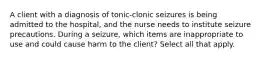 A client with a diagnosis of tonic-clonic seizures is being admitted to the hospital, and the nurse needs to institute seizure precautions. During a seizure, which items are inappropriate to use and could cause harm to the client? Select all that apply.