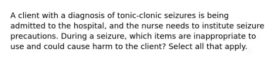 A client with a diagnosis of tonic-clonic seizures is being admitted to the hospital, and the nurse needs to institute seizure precautions. During a seizure, which items are inappropriate to use and could cause harm to the client? Select all that apply.