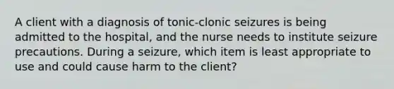 A client with a diagnosis of tonic-clonic seizures is being admitted to the hospital, and the nurse needs to institute seizure precautions. During a seizure, which item is least appropriate to use and could cause harm to the client?