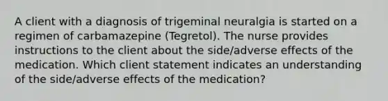 A client with a diagnosis of trigeminal neuralgia is started on a regimen of carbamazepine (Tegretol). The nurse provides instructions to the client about the side/adverse effects of the medication. Which client statement indicates an understanding of the side/adverse effects of the medication?