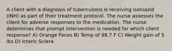 A client with a diagnosis of tuberculosis is receiving isoniazid (INH) as part of their treatment protocol. The nurse assesses the client for adverse responses to the medication. The nurse determines that prompt intervention is needed for which client response? A) Orange Feces B) Temp of 98.7 F C) Weight gain of 5 lbs D) Icteric Sclera