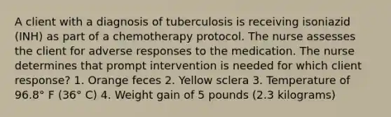 A client with a diagnosis of tuberculosis is receiving isoniazid (INH) as part of a chemotherapy protocol. The nurse assesses the client for adverse responses to the medication. The nurse determines that prompt intervention is needed for which client response? 1. Orange feces 2. Yellow sclera 3. Temperature of 96.8° F (36° C) 4. Weight gain of 5 pounds (2.3 kilograms)