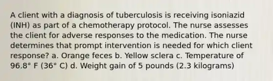 A client with a diagnosis of tuberculosis is receiving isoniazid (INH) as part of a chemotherapy protocol. The nurse assesses the client for adverse responses to the medication. The nurse determines that prompt intervention is needed for which client response? a. Orange feces b. Yellow sclera c. Temperature of 96.8° F (36° C) d. Weight gain of 5 pounds (2.3 kilograms)